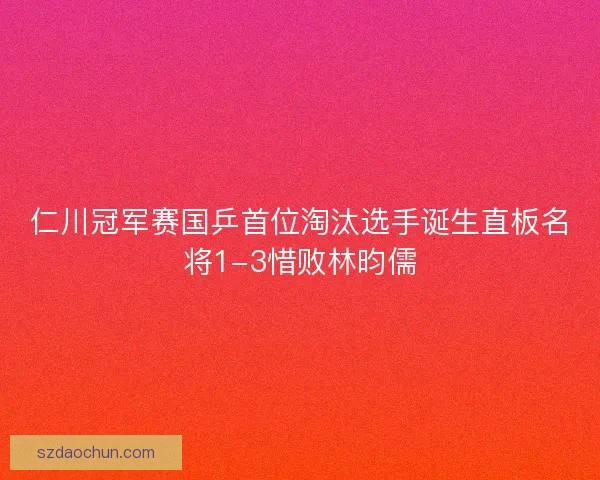 仁川冠军赛国乒首位淘汰选手诞生直板名将1-3惜败林昀儒 仁川冠军赛国乒首位淘汰选手诞生直板名将1-3惜败林昀儒