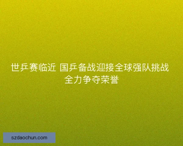世乒赛临近 国乒备战迎接全球强队挑战 全力争夺荣誉