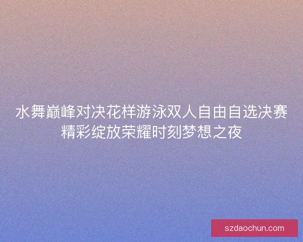 水舞巅峰对决花样游泳双人自由自选决赛精彩绽放荣耀时刻梦想之夜