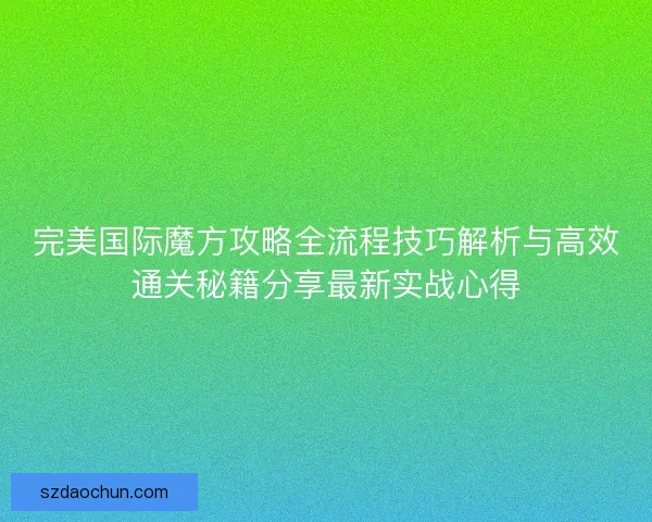 完美国际魔方攻略全流程技巧解析与高效通关秘籍分享最新实战心得
