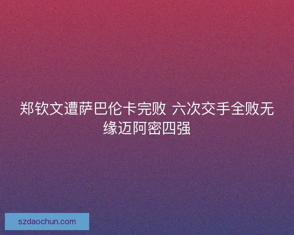 郑钦文遭萨巴伦卡完败 六次交手全败无缘迈阿密四强