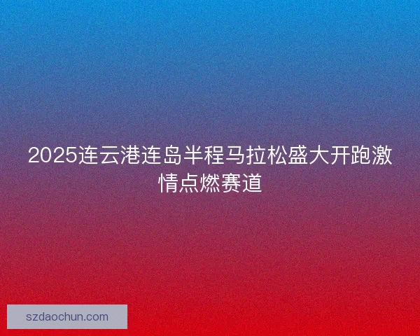 2025连云港连岛半程马拉松盛大开跑激情点燃赛道