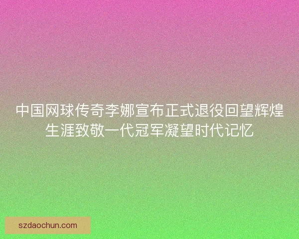 中国网球传奇李娜宣布正式退役回望辉煌生涯致敬一代冠军凝望时代记忆 中国网球传奇李娜宣布正式退役回望辉煌生涯致敬一代冠军凝望时代记忆