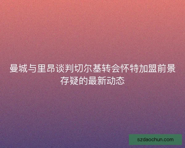 曼城与里昂谈判切尔基转会怀特加盟前景存疑的最新动态 曼城与里昂谈判切尔基转会怀特加盟前景存疑的最新动态