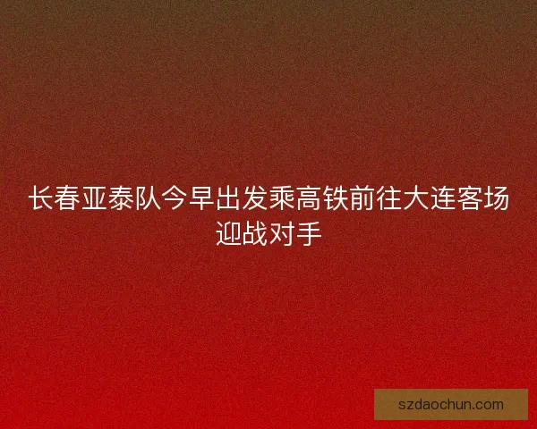 长春亚泰队今早出发乘高铁前往大连客场迎战对手