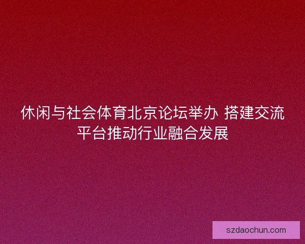 休闲与社会体育北京论坛举办 搭建交流平台推动行业融合发展