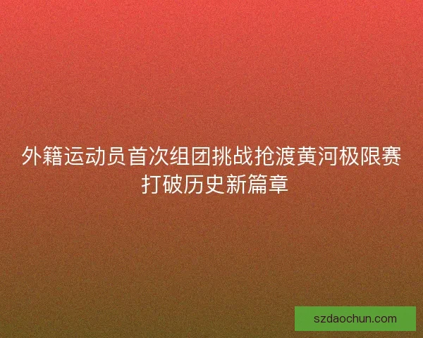 外籍运动员首次组团挑战抢渡黄河极限赛 打破历史新篇章 外籍运动员首次组团挑战抢渡黄河极限赛 打破历史新篇章
