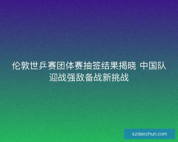 伦敦世乒赛团体赛抽签结果揭晓 中国队迎战强敌备战新挑战 伦敦世乒赛团体赛抽签结果揭晓 中国队迎战强敌备战新挑战