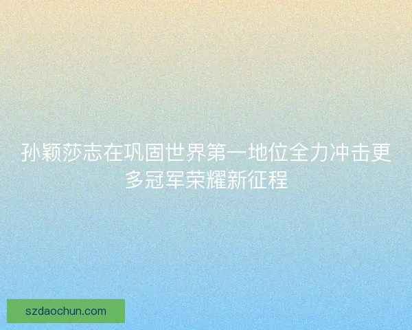 孙颖莎志在巩固世界第一地位全力冲击更多冠军荣耀新征程 孙颖莎志在巩固世界第一地位全力冲击更多冠军荣耀新征程