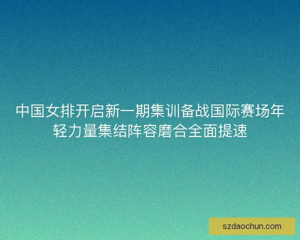 中国女排开启新一期集训备战国际赛场年轻力量集结阵容磨合全面提速