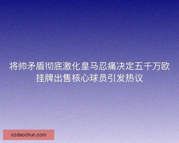 将帅矛盾彻底激化皇马忍痛决定五千万欧挂牌出售核心球员引发热议