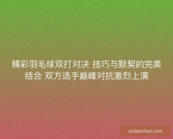 精彩羽毛球双打对决 技巧与默契的完美结合 双方选手巅峰对抗激烈上演 精彩羽毛球双打对决 技巧与默契的完美结合 双方选手巅峰对抗激烈上演