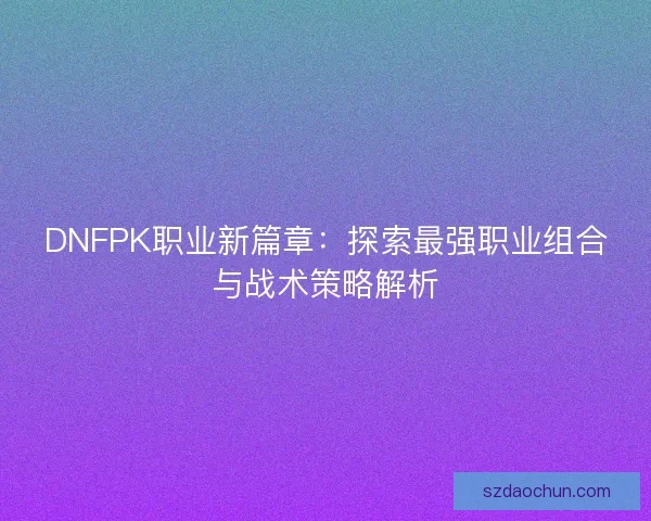 DNFPK职业新篇章:探索最强职业组合与战术策略解析 DNFPK职业新篇章:探索最强职业组合与战术策略解析