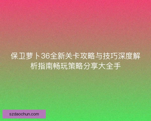 保卫萝卜36全新关卡攻略与技巧深度解析指南畅玩策略分享大全手 保卫萝卜36全新关卡攻略与技巧深度解析指南畅玩策略分享大全手